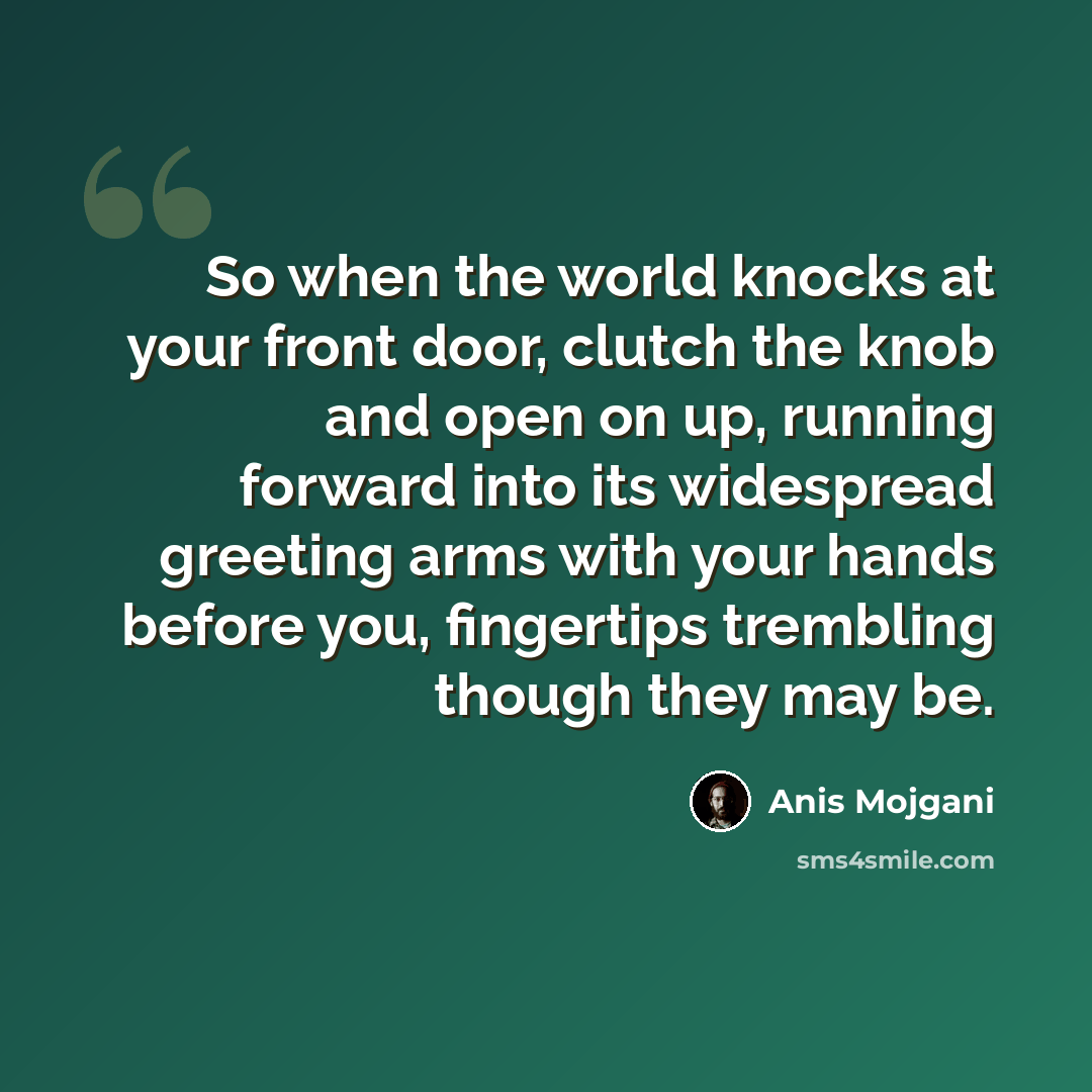 “So when the world knocks at your front door, clutch the knob and open on up, running forward into its widespread greeting arms with your hands before you, fingertips trembling though they may be.” quote by Anis Mojgani