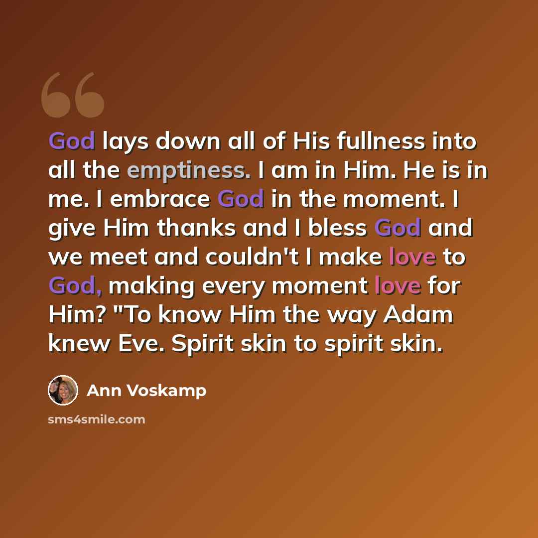 “God lays down all of His fullness into all the emptiness. I am in Him. He is in me. I embrace God in the moment. I give Him thanks and I bless God and we meet and couldn't I make love to God, making every moment love for Him? "To know Him the way Adam knew Eve. Spirit skin to spirit skin.” quote by Ann Voskamp