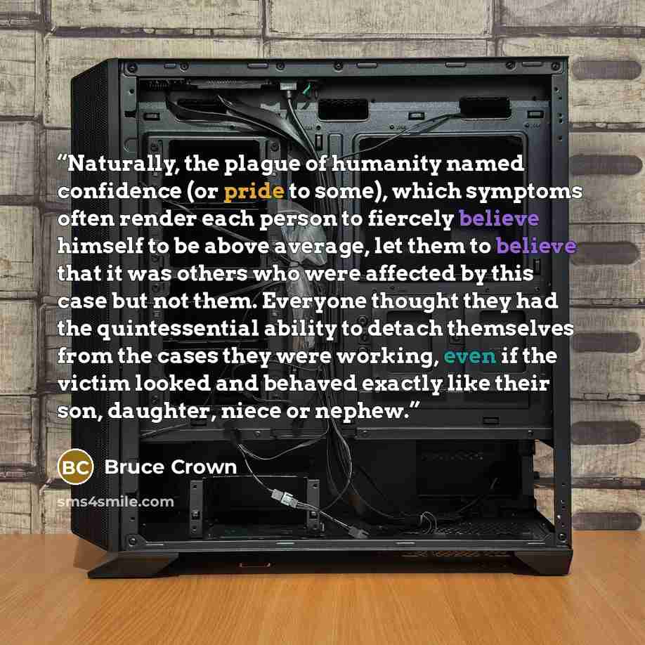 “Naturally, the plague of humanity named confidence (or pride to some), which symptoms often render each person to fiercely believe himself to be above average, let them to believe that it was others who were affected by this case but not them. Everyone thought they had the quintessential ability…” quote by Bruce Crown