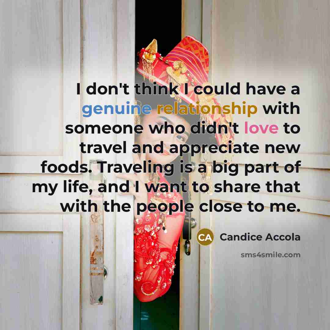 “I don't think I could have a genuine relationship with someone who didn't love to travel and appreciate new foods. Traveling is a big part of my life, and I want to share that with the people close to me.” quote by Candice Accola