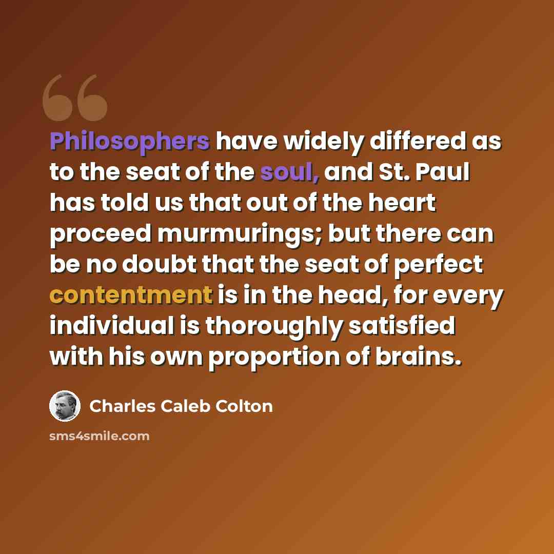 “Philosophers have widely differed as to the seat of the soul, and St. Paul has told us that out of the heart proceed murmurings; but there can be no doubt that the seat of perfect contentment is in the head, for every individual is thoroughly satisfied with his own proportion of brains.” quote by Charles Caleb Colton