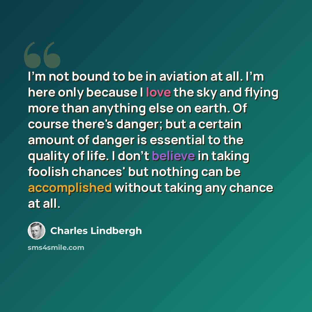 “I'm not bound to be in aviation at all. I'm here only because I love the sky and flying more than anything else on earth. Of course there's danger; but a certain amount of danger is essential to the quality of life. I don't believe in taking foolish chances' but nothing can be accomplished without…” quote by Charles Lindbergh