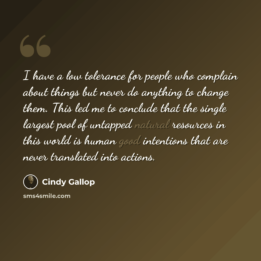 “I have a low tolerance for people who complain about things but never do anything to change them. This led me to conclude that the single largest pool of untapped natural resources in this world is human good intentions that are never translated into actions.” quote by Cindy Gallop