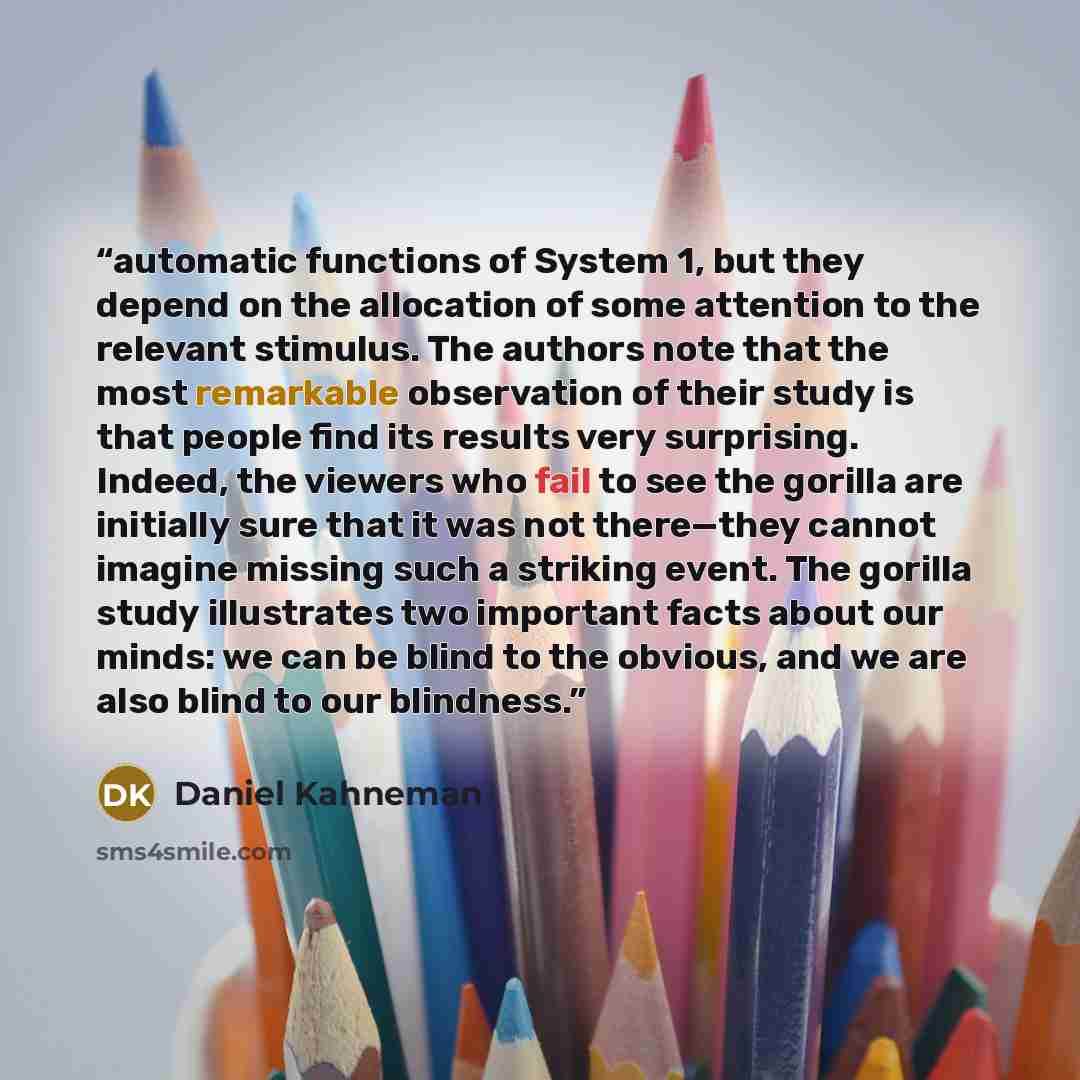 “automatic functions of System 1, but they depend on the allocation of some attention to the relevant stimulus. The authors note that the most remarkable observation of their study is that people find its results very surprising. Indeed, the viewers who fail to see the gorilla are initially sure…” quote by Daniel Kahneman