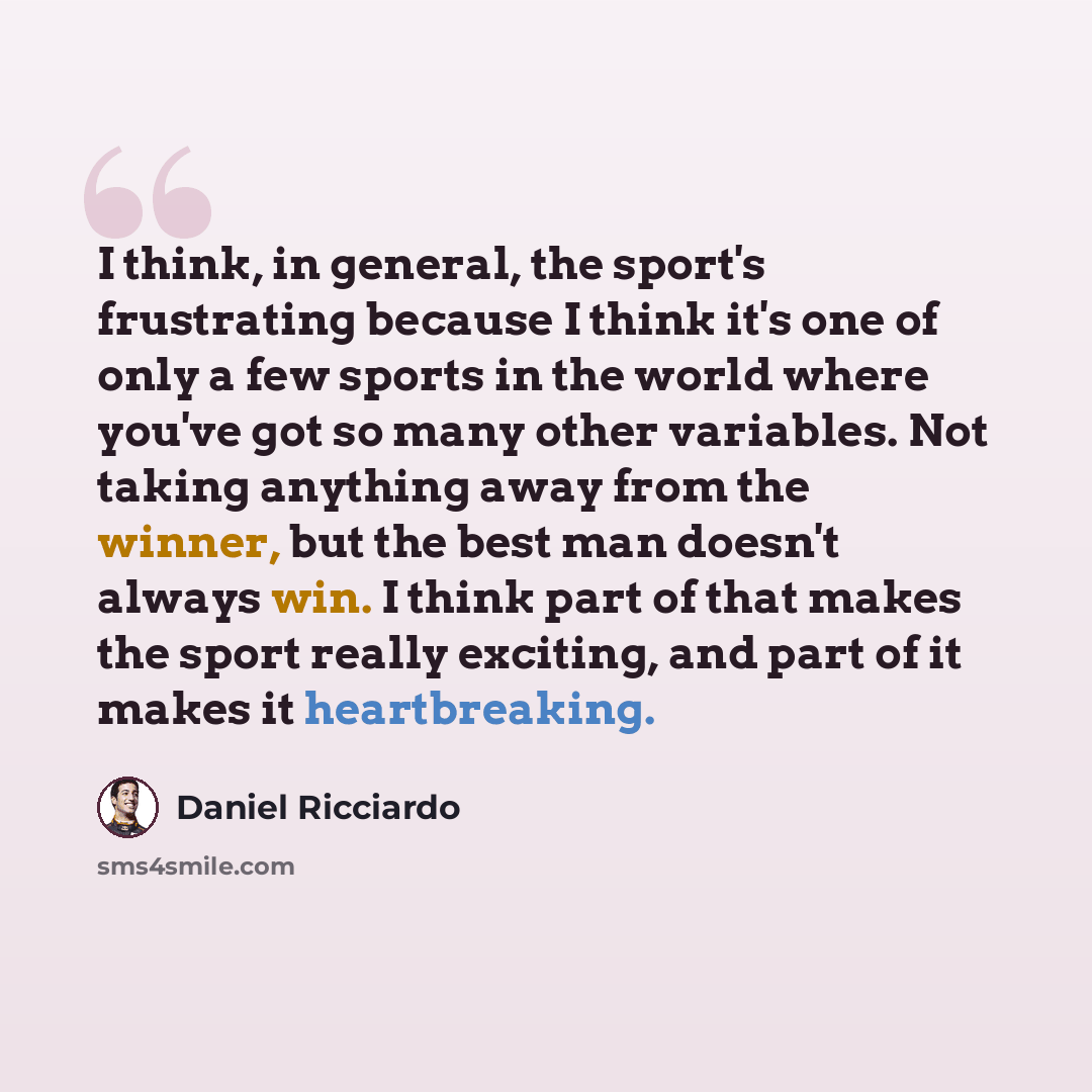 “I think, in general, the sport's frustrating because I think it's one of only a few sports in the world where you've got so many other variables. Not taking anything away from the winner, but the best man doesn't always win. I think part of that makes the sport really exciting, and part of it…” quote by Daniel Ricciardo