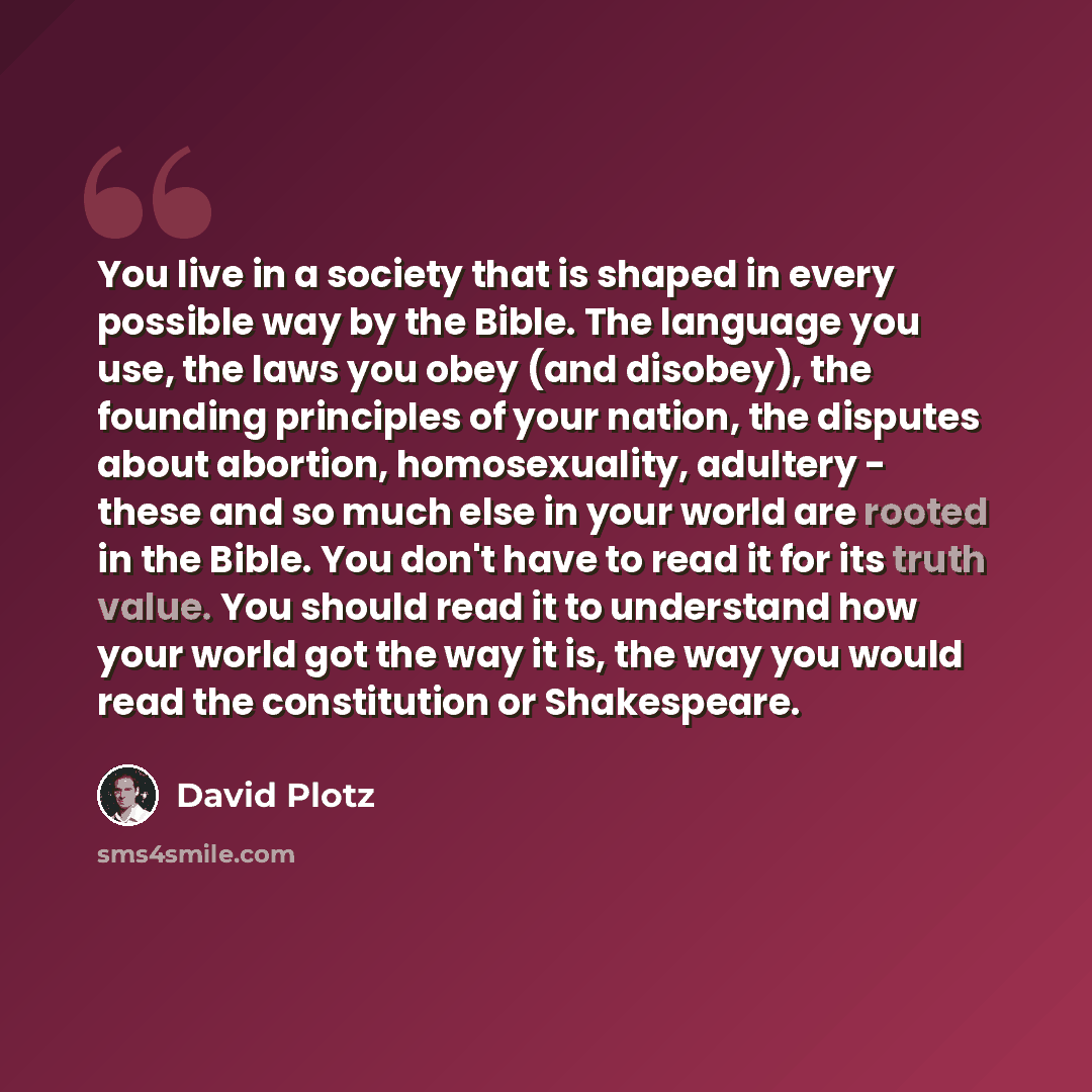 “You live in a society that is shaped in every possible way by the Bible. The language you use, the laws you obey (and disobey), the founding principles of your nation, the disputes about abortion, homosexuality, adultery - these and so much else in your world are rooted in the Bible. You don't…” quote by David Plotz