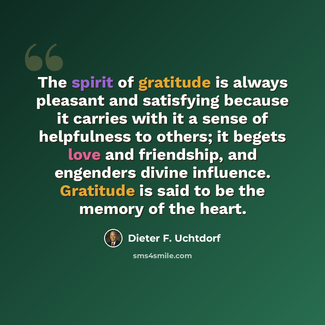 “The spirit of gratitude is always pleasant and satisfying because it carries with it a sense of helpfulness to others; it begets love and friendship, and engenders divine influence. Gratitude is said to be the memory of the heart.” quote by Dieter F. Uchtdorf