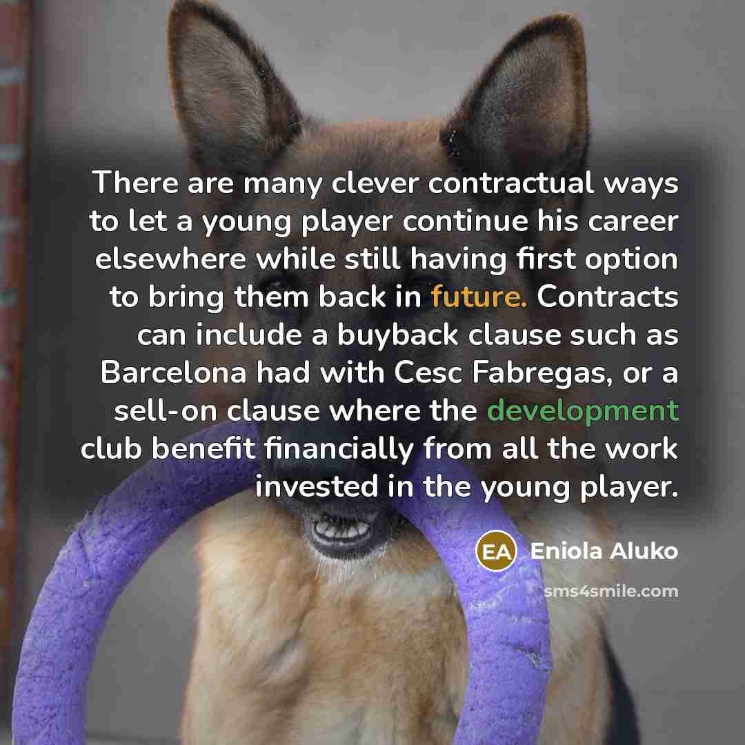 “There are many clever contractual ways to let a young player continue his career elsewhere while still having first option to bring them back in future. Contracts can include a buyback clause such as Barcelona had with Cesc Fabregas, or a sell-on clause where the development club benefit…” quote by Eniola Aluko