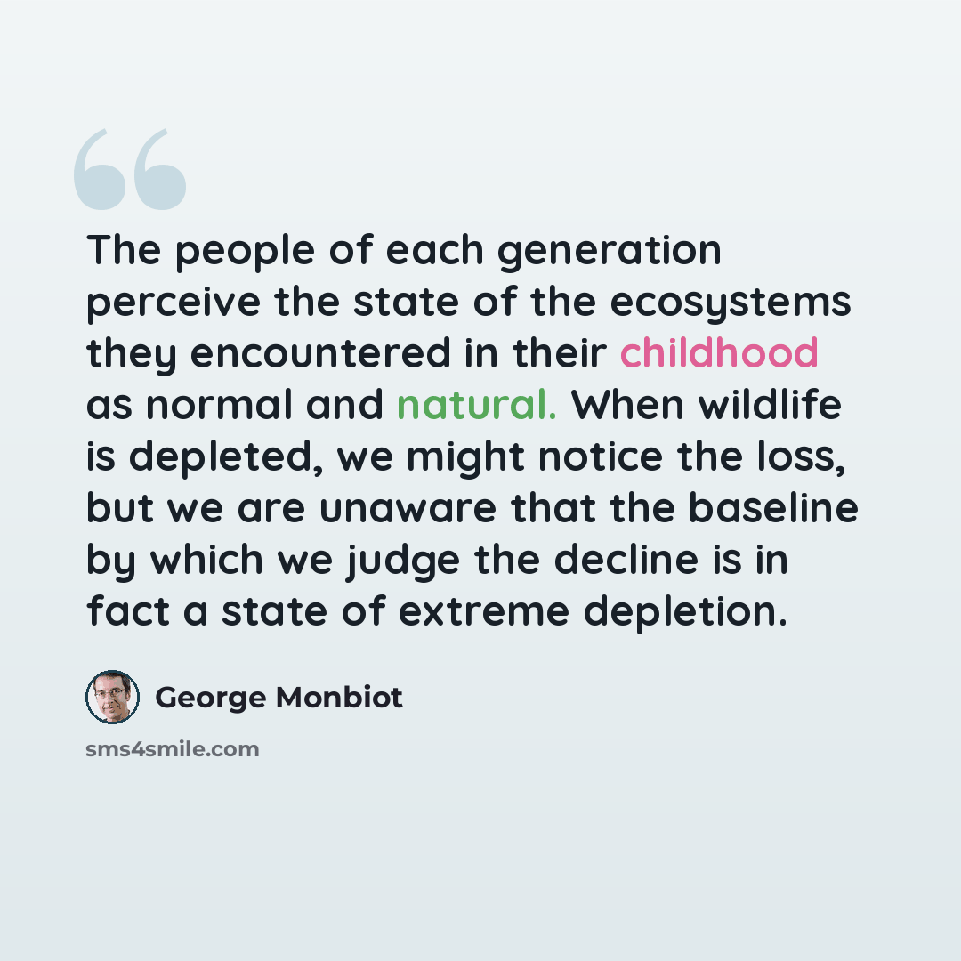 “The people of each generation perceive the state of the ecosystems they encountered in their childhood as normal and natural. When wildlife is depleted, we might notice the loss, but we are unaware that the baseline by which we judge the decline is in fact a state of extreme depletion.” quote by George Monbiot