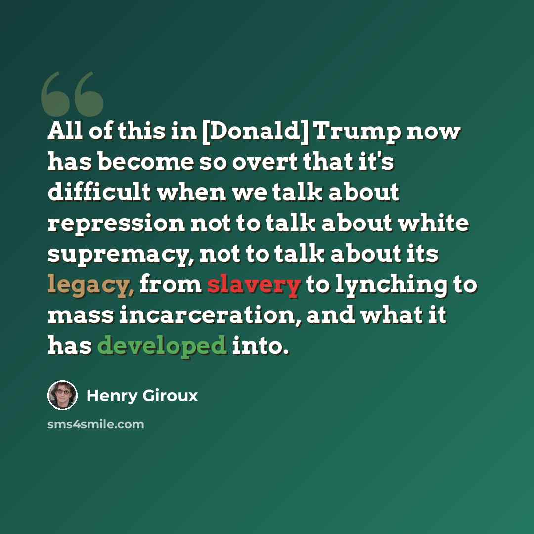 “All of this in [Donald] Trump now has become so overt that it's difficult when we talk about repression not to talk about white supremacy, not to talk about its legacy, from slavery to lynching to mass incarceration, and what it has developed into.” quote by Henry Giroux