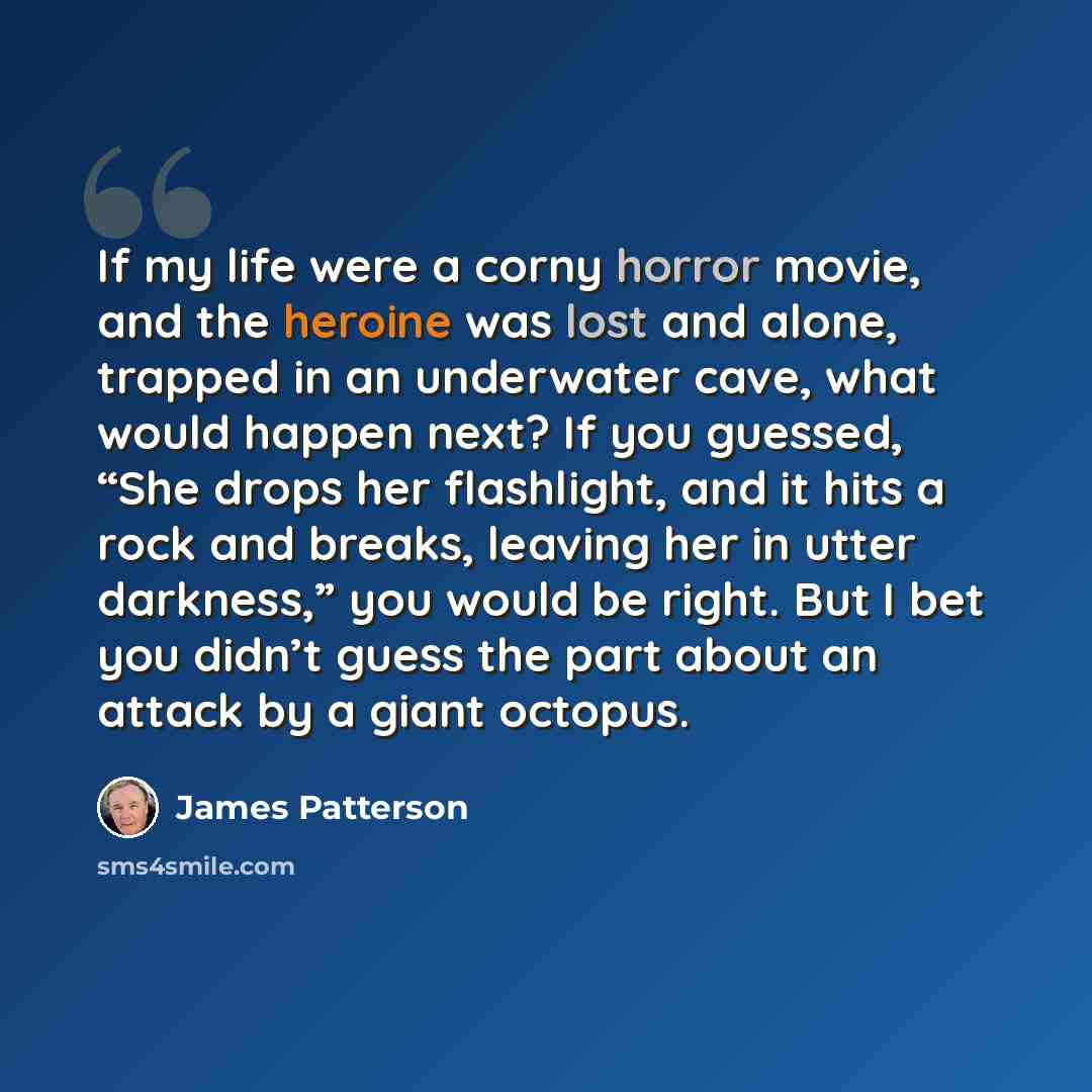 “If my life were a corny horror movie, and the heroine was lost and alone, trapped in an underwater cave, what would happen next? If you guessed, “She drops her flashlight, and it hits a rock and breaks, leaving her in utter darkness,” you would be right. But I bet you didn’t guess the part about…” quote by James Patterson