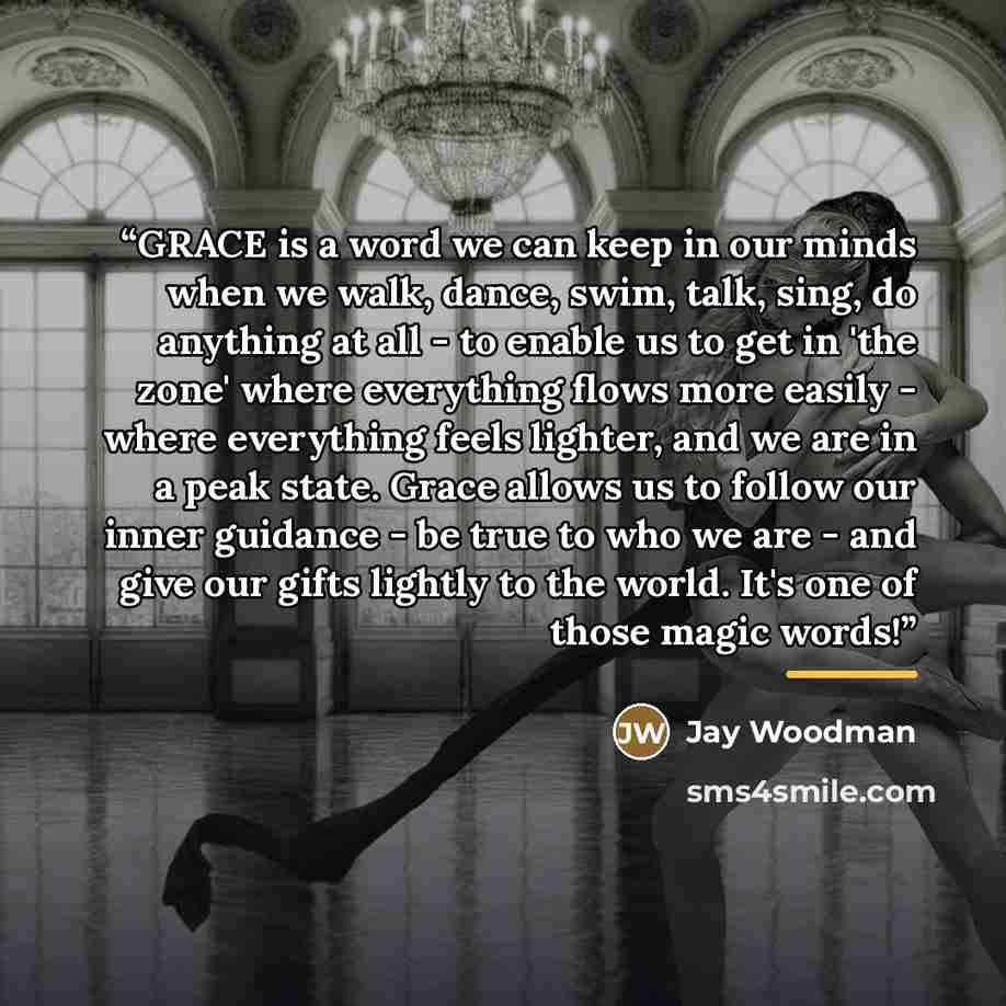 “GRACE is a word we can keep in our minds when we walk, dance, swim, talk, sing, do anything at all - to enable us to get in 'the zone' where everything flows more easily - where everything feels lighter, and we are in a peak state. Grace allows us to follow our inner guidance - be true to who we…” quote by Jay Woodman