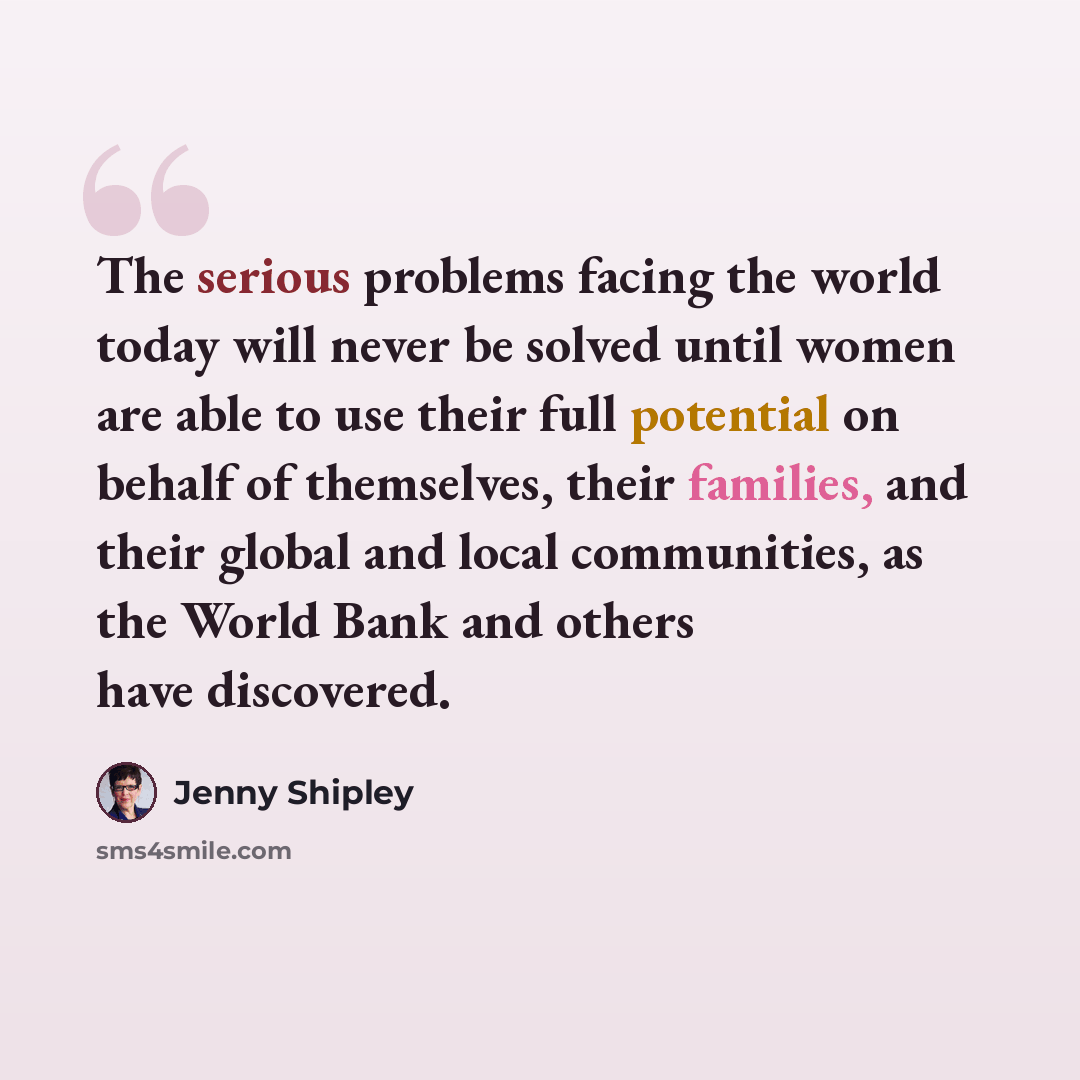 “The serious problems facing the world today will never be solved until women are able to use their full potential on behalf of themselves, their families, and their global and local communities, as the World Bank and others have discovered.” quote by Jenny Shipley