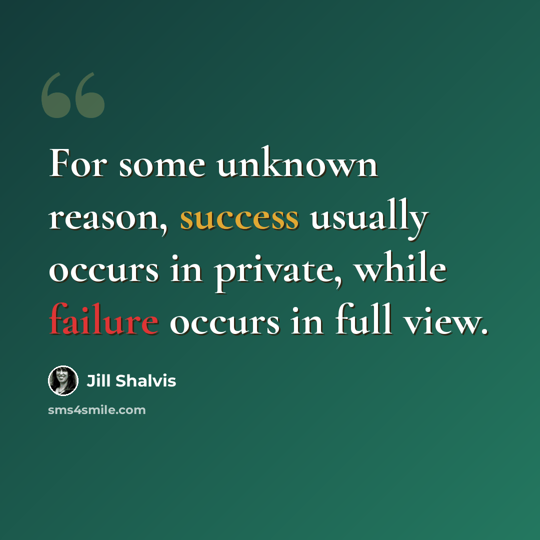 “For some unknown reason, success usually occurs in private, while failure occurs in full view.” quote by Jill Shalvis