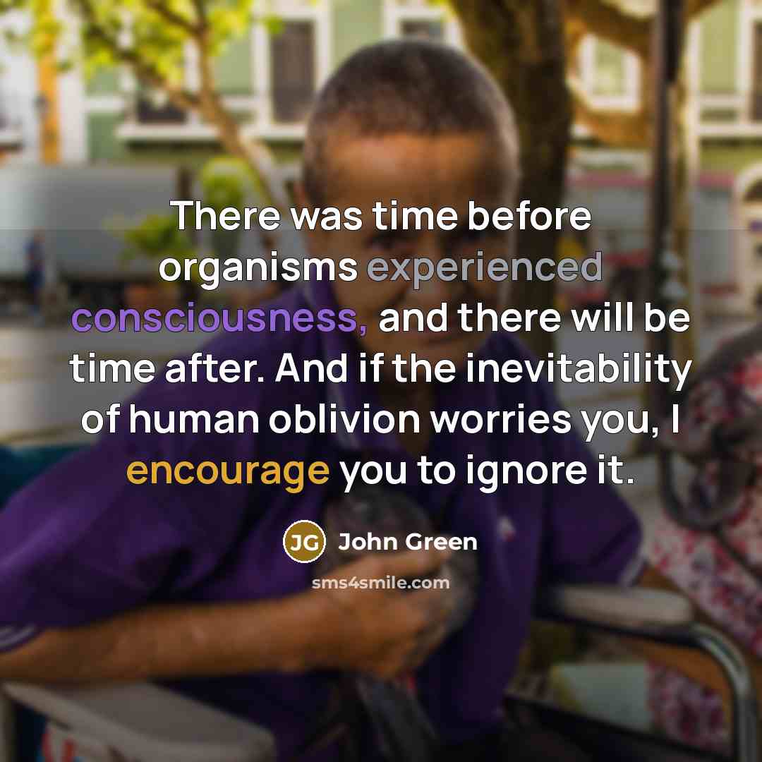 “There was time before organisms experienced consciousness, and there will be time after. And if the inevitability of human oblivion worries you, I encourage you to ignore it.” quote by John Green