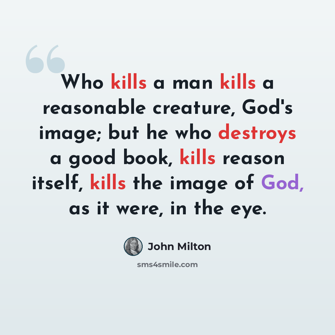 “Who kills a man kills a reasonable creature, God's image; but he who destroys a good book, kills reason itself, kills the image of God, as it were, in the eye.” quote by John Milton