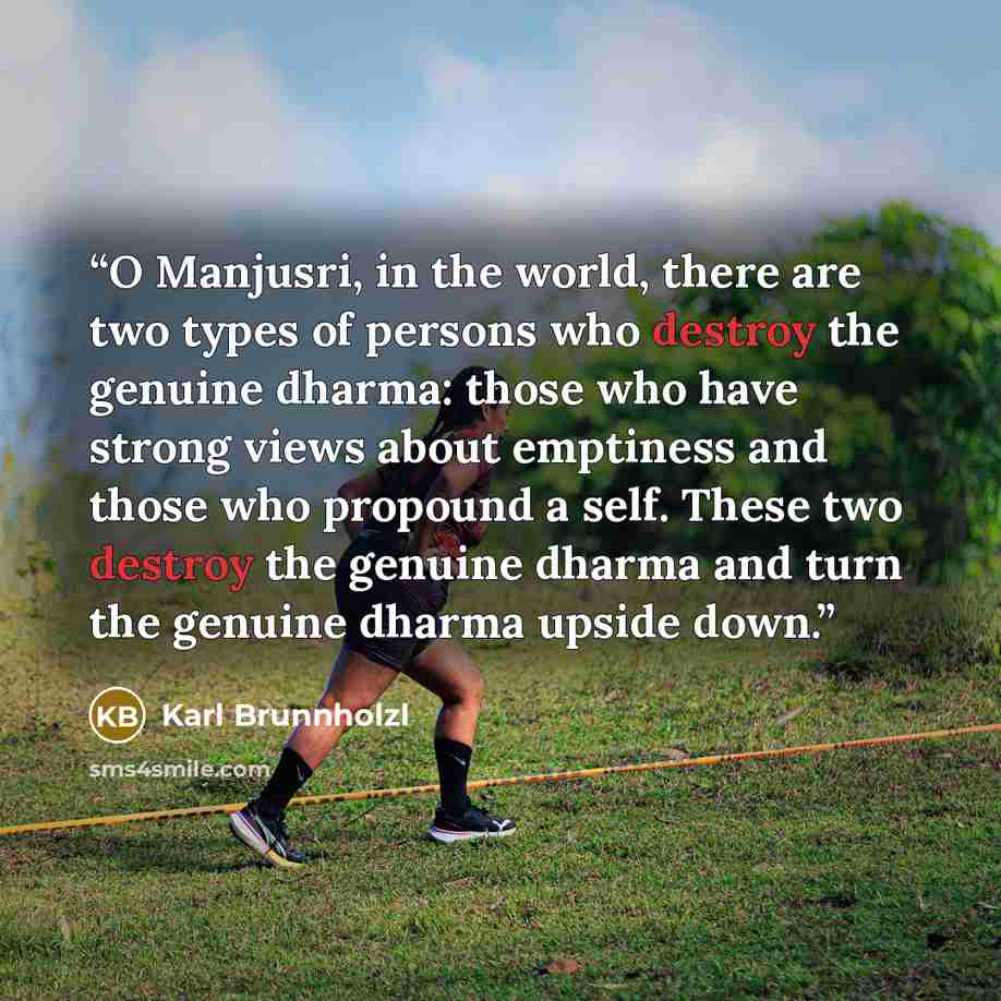 “O Manjusri, in the world, there are two types of persons who destroy the genuine dharma: those who have strong views about emptiness and those who propound a self. These two destroy the genuine dharma and turn the genuine dharma upside down.” quote by Karl Brunnholzl