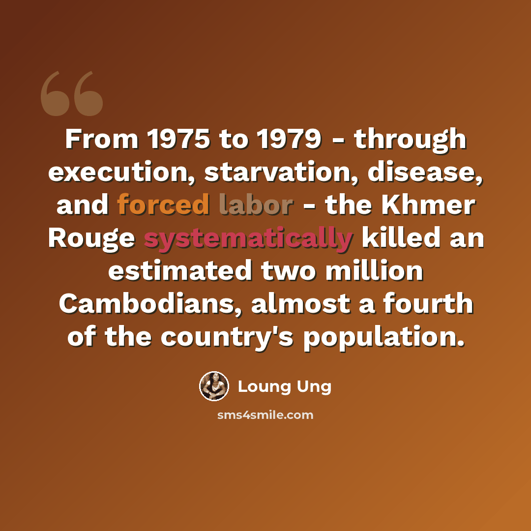 “From 1975 to 1979 - through execution, starvation, disease, and forced labor - the Khmer Rouge systematically killed an estimated two million Cambodians, almost a fourth of the country's population.” quote by Loung Ung