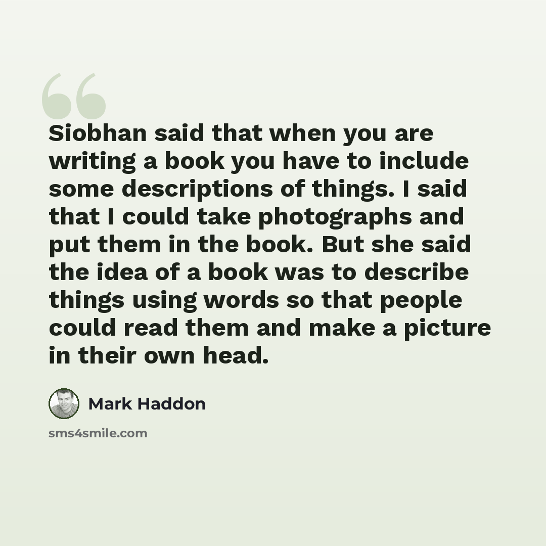“Siobhan said that when you are writing a book you have to include some descriptions of things. I said that I could take photographs and put them in the book. But she said the idea of a book was to describe things using words so that people could read them and make a picture in their own head.” quote by Mark Haddon