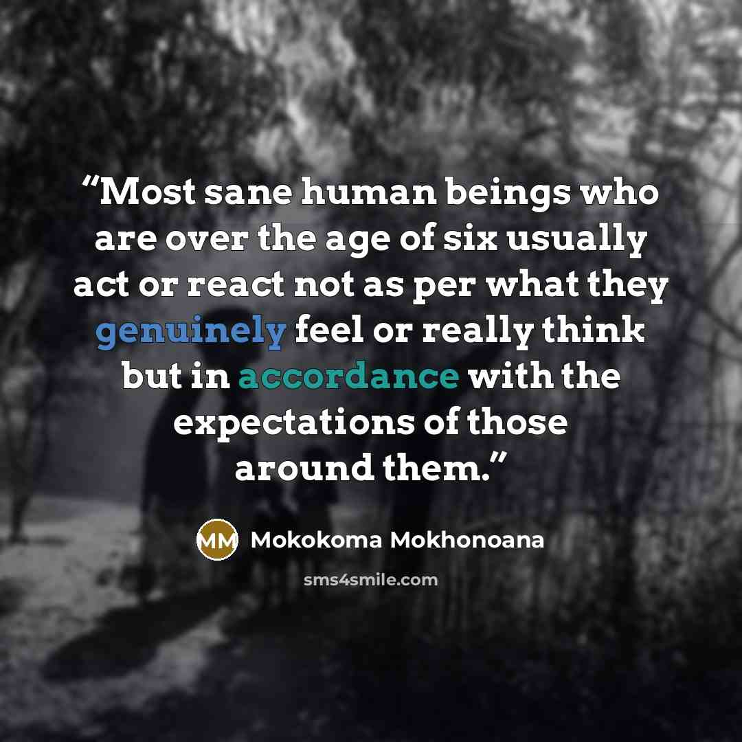 “Most sane human beings who are over the age of six usually act or react not as per what they genuinely feel or really think but in accordance with the expectations of those around them.” quote by Mokokoma Mokhonoana