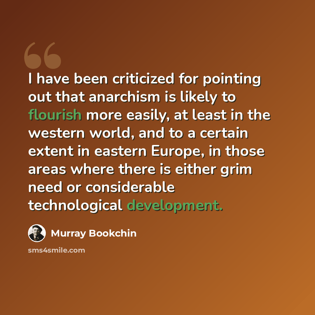 “I have been criticized for pointing out that anarchism is likely to flourish more easily, at least in the western world, and to a certain extent in eastern Europe, in those areas where there is either grim need or considerable technological development.” quote by Murray Bookchin