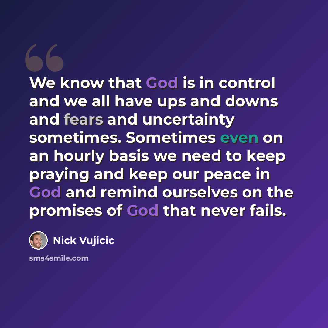 “We know that God is in control and we all have ups and downs and fears and uncertainty sometimes. Sometimes even on an hourly basis we need to keep praying and keep our peace in God and remind ourselves on the promises of God that never fails.” quote by Nick Vujicic
