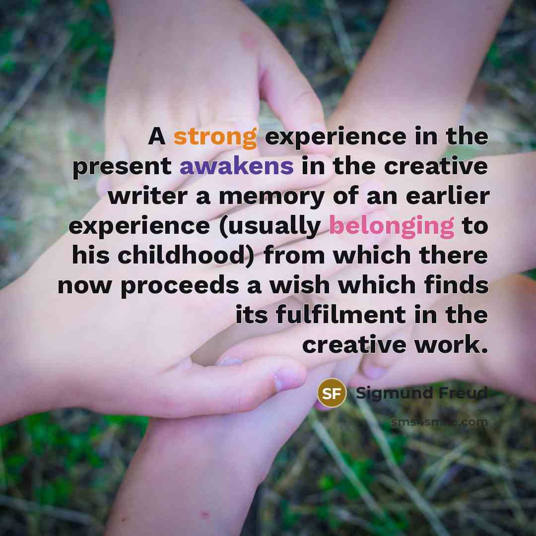 “A strong experience in the present awakens in the creative writer a memory of an earlier experience (usually belonging to his childhood) from which there now proceeds a wish which finds its fulfilment in the creative work.” quote by Sigmund Freud