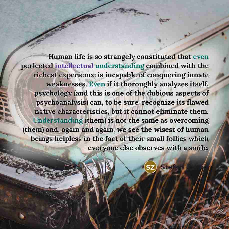 “Human life is so strangely constituted that even perfected intellectual understanding combined with the richest experience is incapable of conquering innate weaknesses. Even if it thoroughly analyzes itself, psychology (and this is one of the dubious aspects of psychoanalysis) can, to be sure…” quote by Stefan Zweig