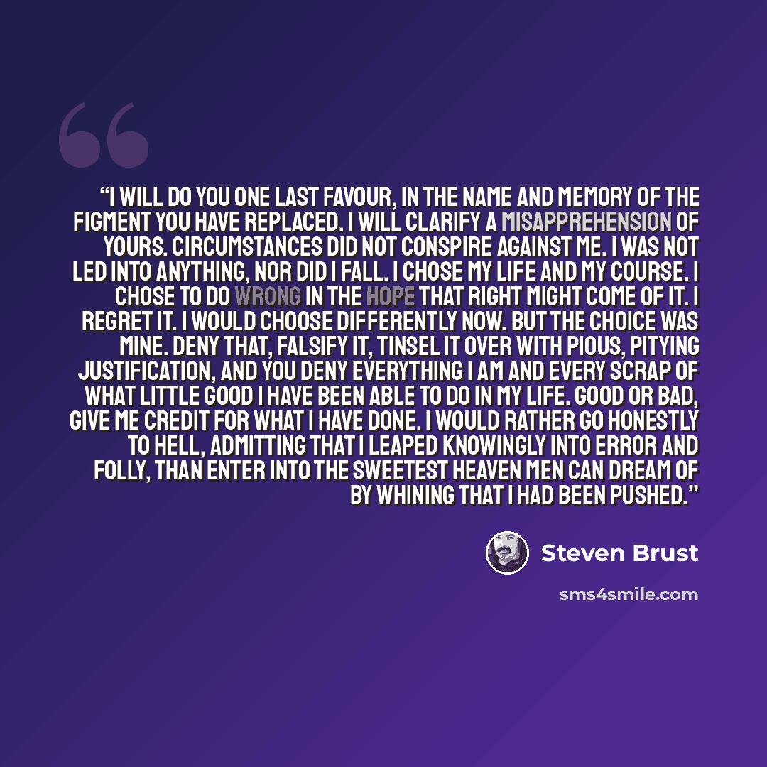 “I will do you one last favour, in the name and memory of the figment you have replaced. I will clarify a misapprehension of yours. Circumstances did not conspire against me. I was not led into anything, nor did I fall. I chose my life and my course. I chose to do wrong in the hope that right might…” quote by Steven Brust