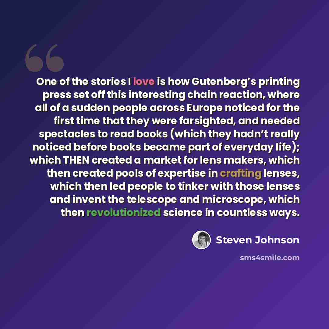 “One of the stories I love is how Gutenberg’s printing press set off this interesting chain reaction, where all of a sudden people across Europe noticed for the first time that they were farsighted, and needed spectacles to read books (which they hadn’t really noticed before books became part of…” quote by Steven Johnson