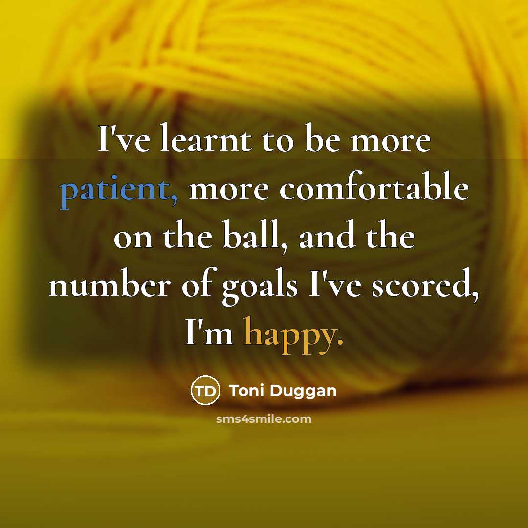 “I've learnt to be more patient, more comfortable on the ball, and the number of goals I've scored, I'm happy.” quote by Toni Duggan