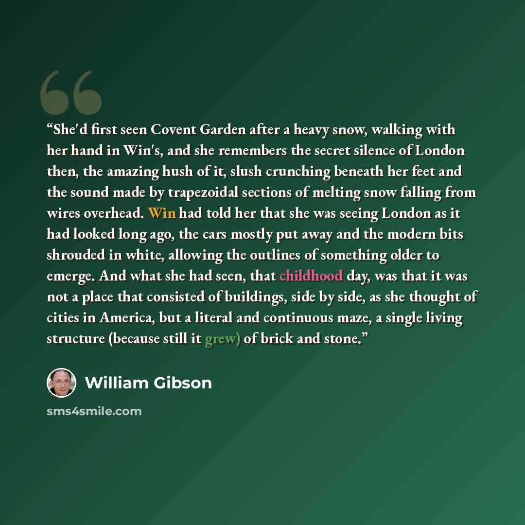 “She'd first seen Covent Garden after a heavy snow, walking with her hand in Win's, and she remembers the secret silence of London then, the amazing hush of it, slush crunching beneath her feet and the sound made by trapezoidal sections of melting snow falling from wires overhead. Win had told her…” quote by William Gibson