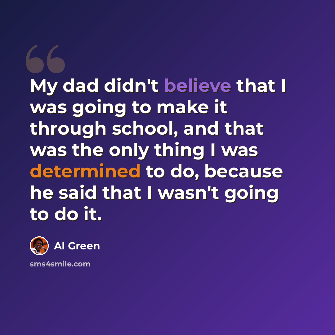 “My dad didn't believe that I was going to make it through school, and that was the only thing I was determined to do, because he said that I wasn't going to do it.” quote by Al Green