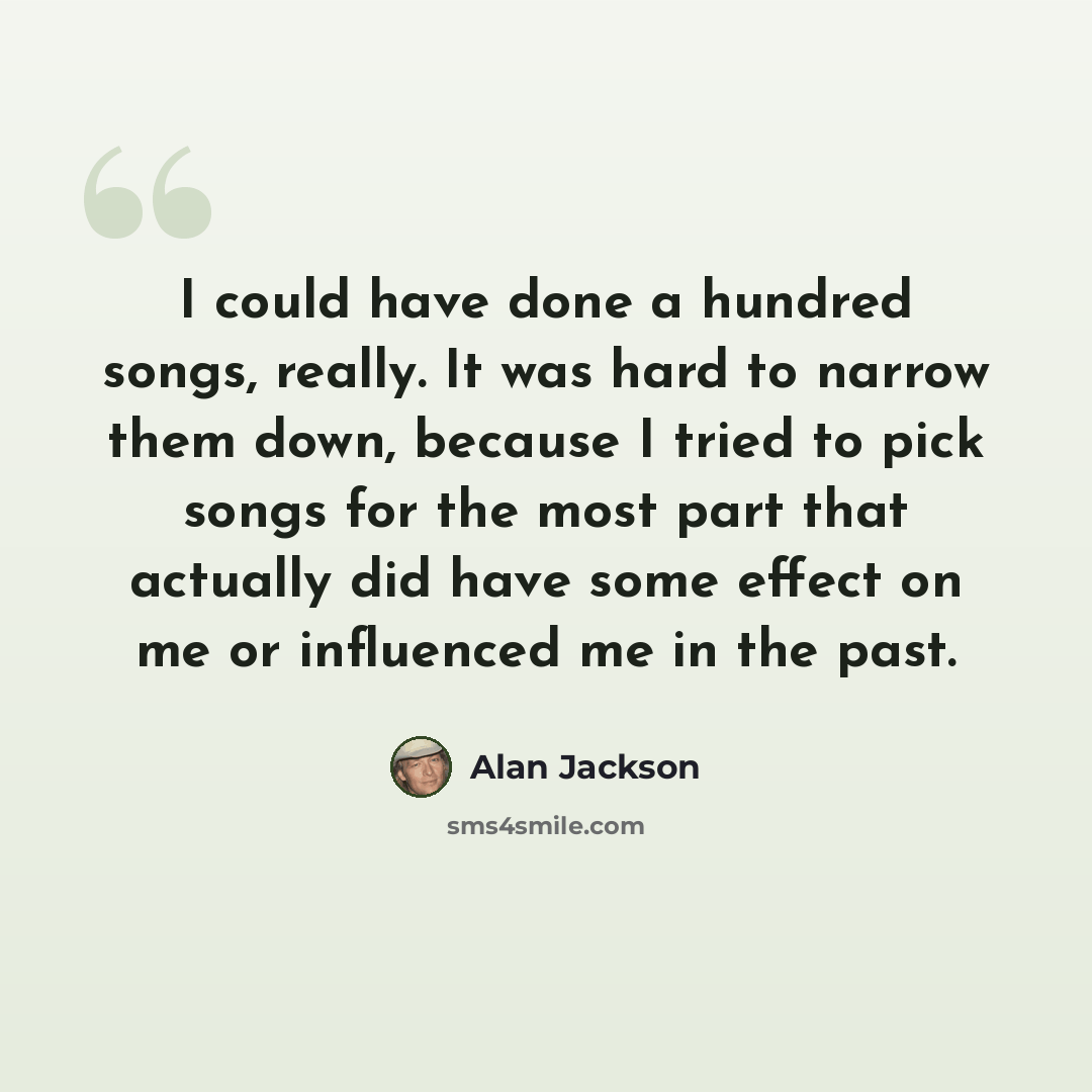 “I could have done a hundred songs, really. It was hard to narrow them down, because I tried to pick songs for the most part that actually did have some effect on me or influenced me in the past.” quote by Alan Jackson