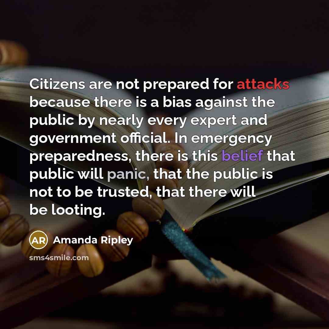 “Citizens are not prepared for attacks because there is a bias against the public by nearly every expert and government official. In emergency preparedness, there is this belief that public will panic, that the public is not to be trusted, that there will be looting.” quote by Amanda Ripley
