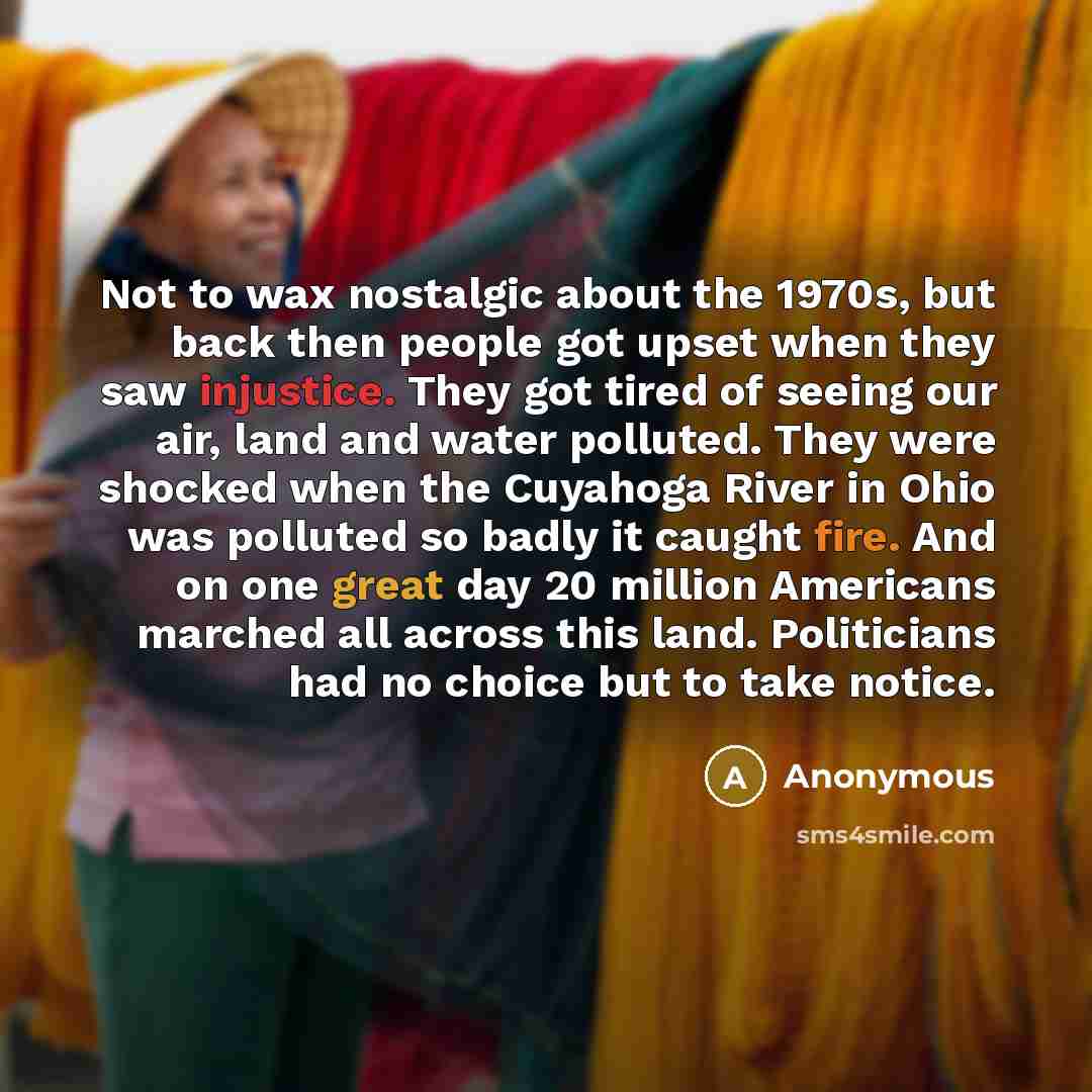 “Not to wax nostalgic about the 1970s, but back then people got upset when they saw injustice. They got tired of seeing our air, land and water polluted. They were shocked when the Cuyahoga River in Ohio was polluted so badly it caught fire. And on one great day 20 million Americans marched all…” quote by Anonymous