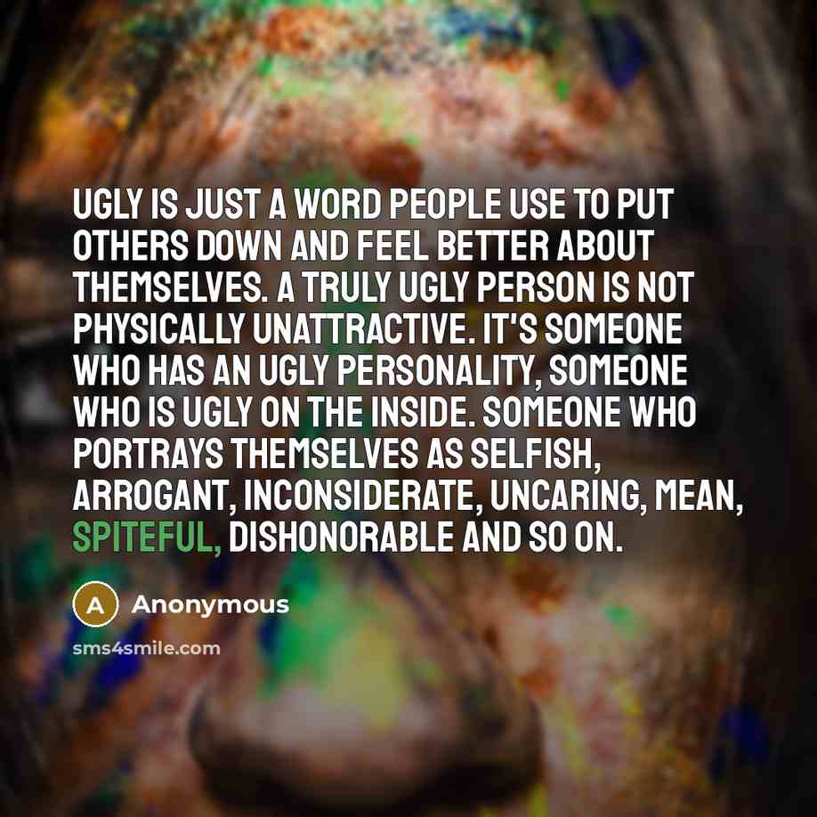 “Ugly is just a word people use to put others down and feel better about themselves. A truly ugly person is not physically unattractive. It's someone who has an ugly personality, someone who is ugly on the inside. Someone who portrays themselves as selfish, arrogant, inconsiderate, uncaring, mean…” quote by Anonymous