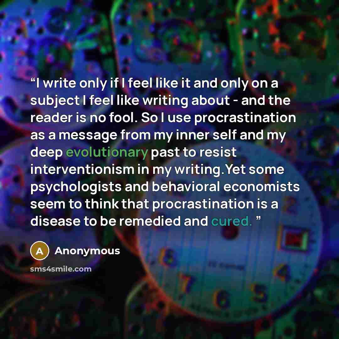 “I write only if I feel like it and only on a subject I feel like writing about - and the reader is no fool. So I use procrastination as a message from my inner self and my deep evolutionary past to resist interventionism in my writing.Yet some psychologists and behavioral economists seem to think…” quote by Anonymous