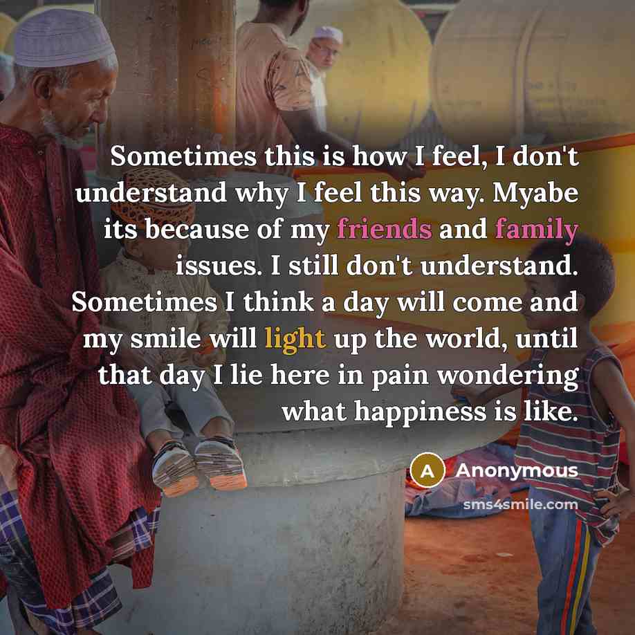 “Sometimes this is how I feel, I don't understand why I feel this way. Myabe its because of my friends and family issues. I still don't understand. Sometimes I think a day will come and my smile will light up the world, until that day I lie here in pain wondering what happiness is like.” quote by Anonymous