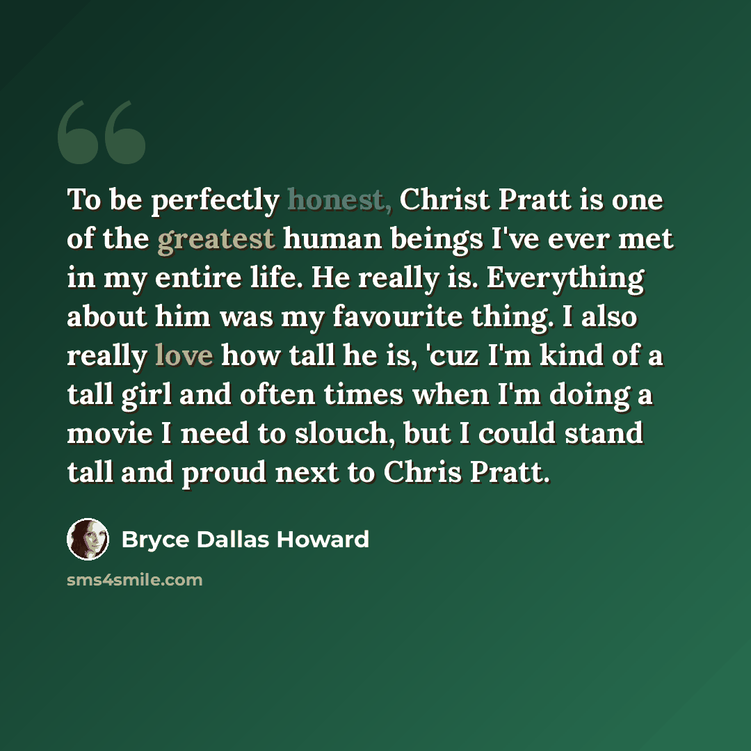 “To be perfectly honest, Christ Pratt is one of the greatest human beings I've ever met in my entire life. He really is. Everything about him was my favourite thing. I also really love how tall he is, 'cuz I'm kind of a tall girl and often times when I'm doing a movie I need to slouch, but I could…” quote by Bryce Dallas Howard