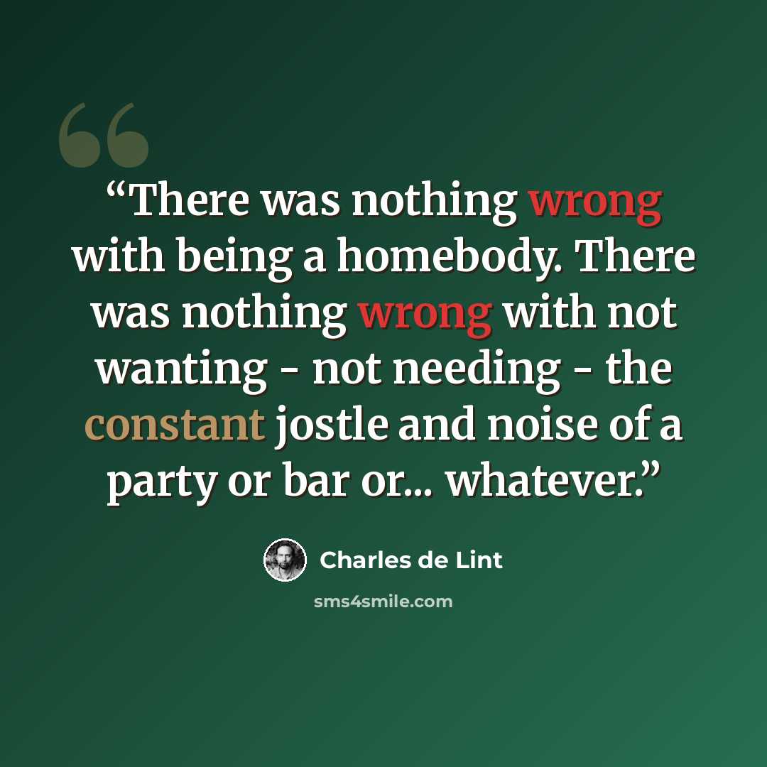 “There was nothing wrong with being a homebody. There was nothing wrong with not wanting - not needing - the constant jostle and noise of a party or bar or... whatever.” quote by Charles de Lint