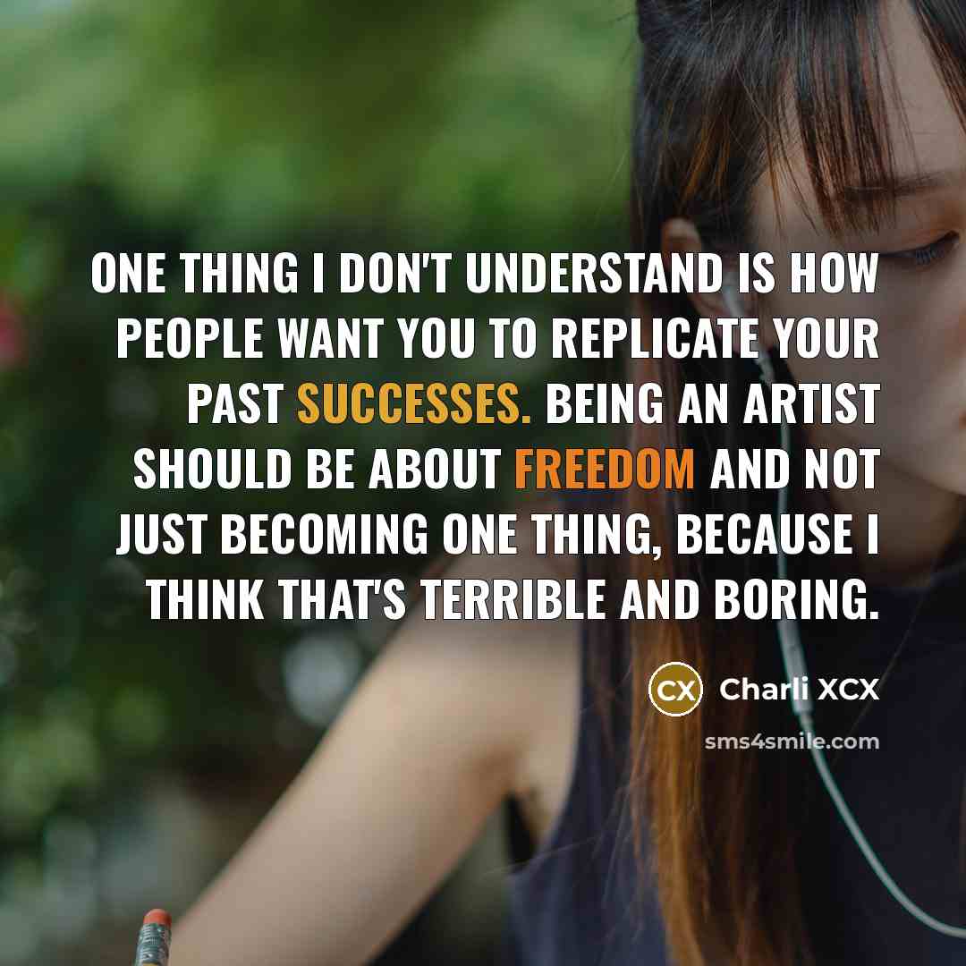 “One thing I don't understand is how people want you to replicate your past successes. Being an artist should be about freedom and not just becoming one thing, because I think that's terrible and boring.” quote by Charli XCX