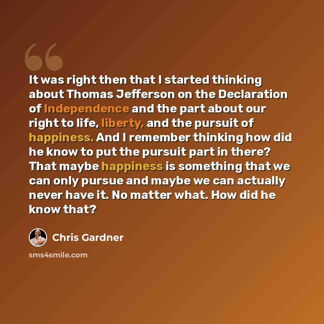 “It was right then that I started thinking about Thomas Jefferson on the Declaration of Independence and the part about our right to life, liberty, and the pursuit of happiness. And I remember thinking how did he know to put the pursuit part in there? That maybe happiness is something that we can…” quote by Chris Gardner