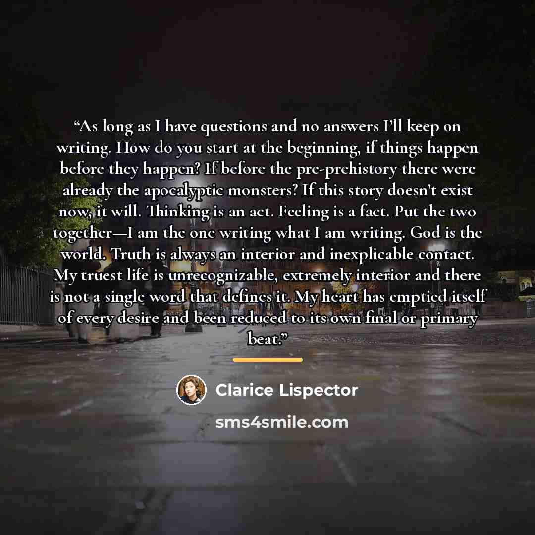 “As long as I have questions and no answers I’ll keep on writing. How do you start at the beginning, if things happen before they happen? If before the pre-prehistory there were already the apocalyptic monsters? If this story doesn’t exist now, it will. Thinking is an act. Feeling is a fact. Put…” quote by Clarice Lispector