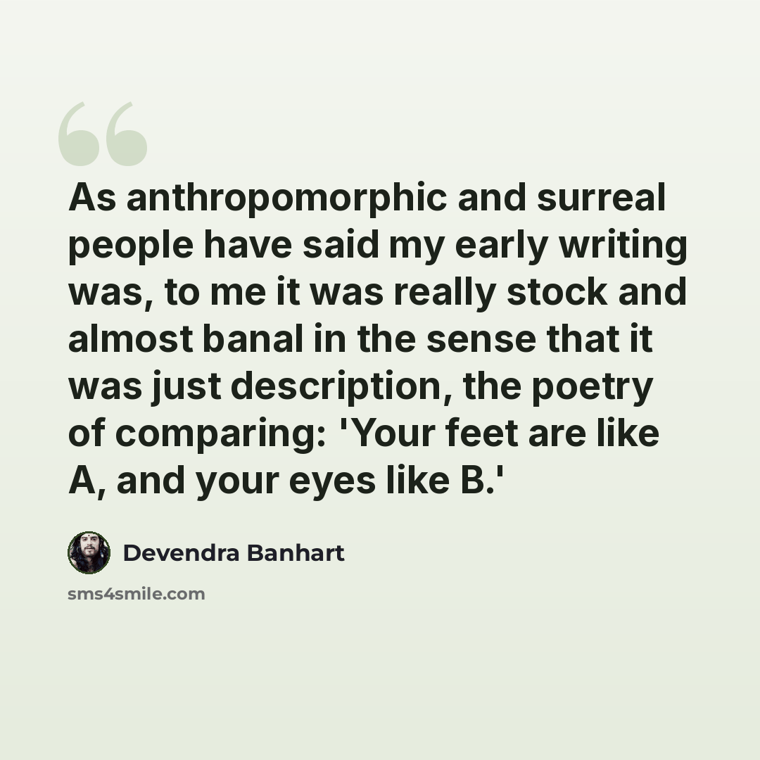 “As anthropomorphic and surreal people have said my early writing was, to me it was really stock and almost banal in the sense that it was just description, the poetry of comparing: 'Your feet are like A, and your eyes like B.'” quote by Devendra Banhart