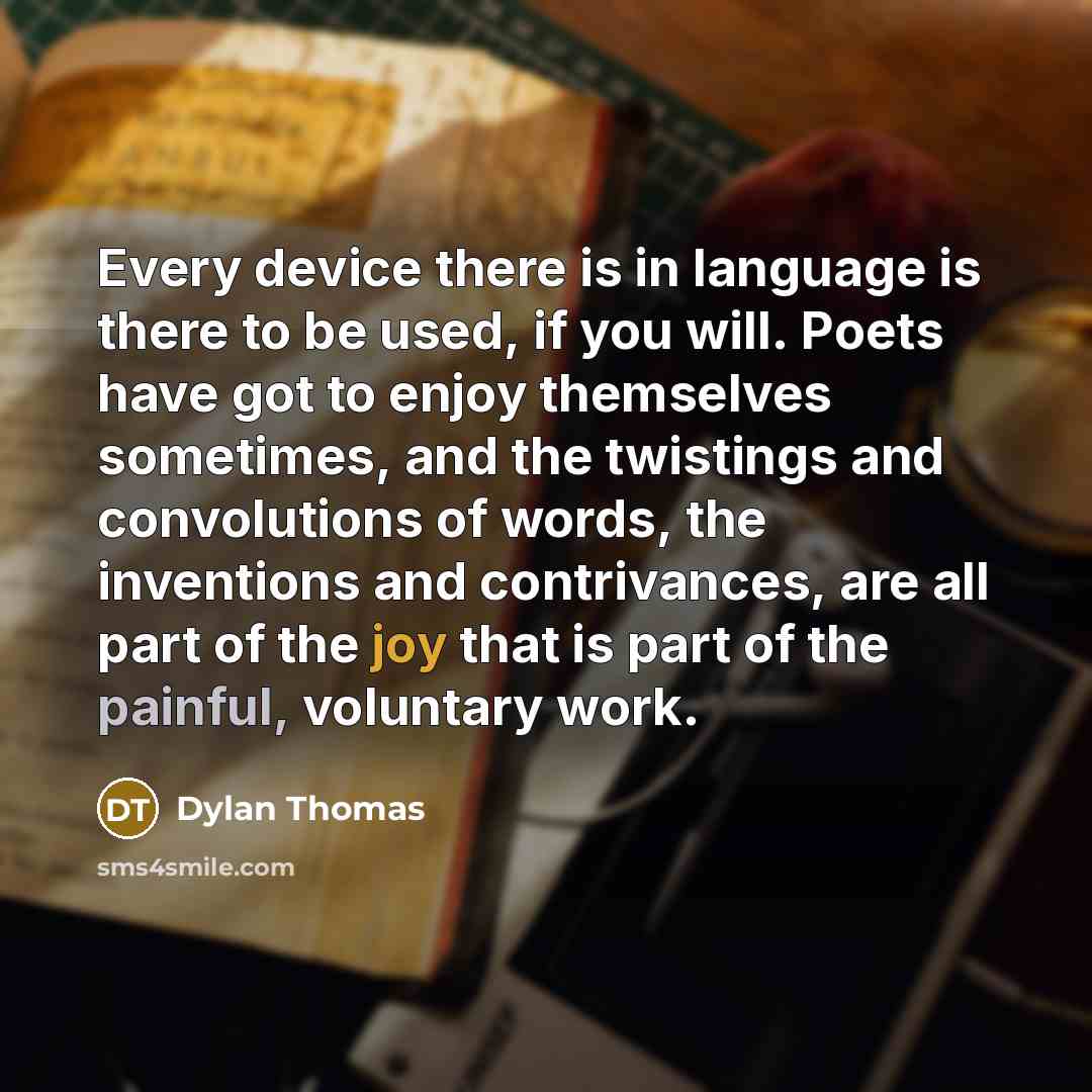 “Every device there is in language is there to be used, if you will. Poets have got to enjoy themselves sometimes, and the twistings and convolutions of words, the inventions and contrivances, are all part of the joy that is part of the painful, voluntary work.” quote by Dylan Thomas