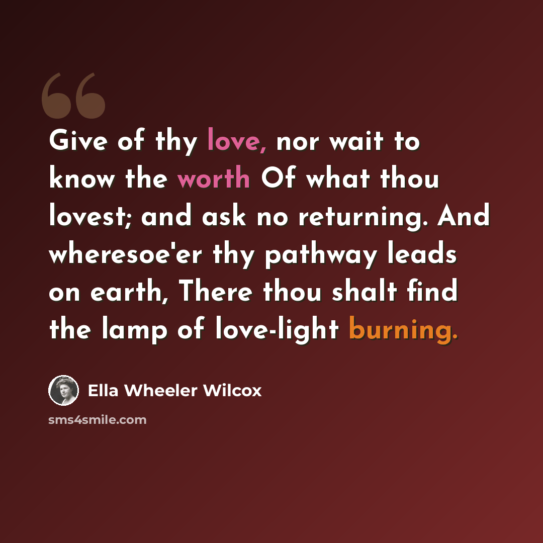 “Give of thy love, nor wait to know the worth Of what thou lovest; and ask no returning. And wheresoe'er thy pathway leads on earth, There thou shalt find the lamp of love-light burning.” quote by Ella Wheeler Wilcox