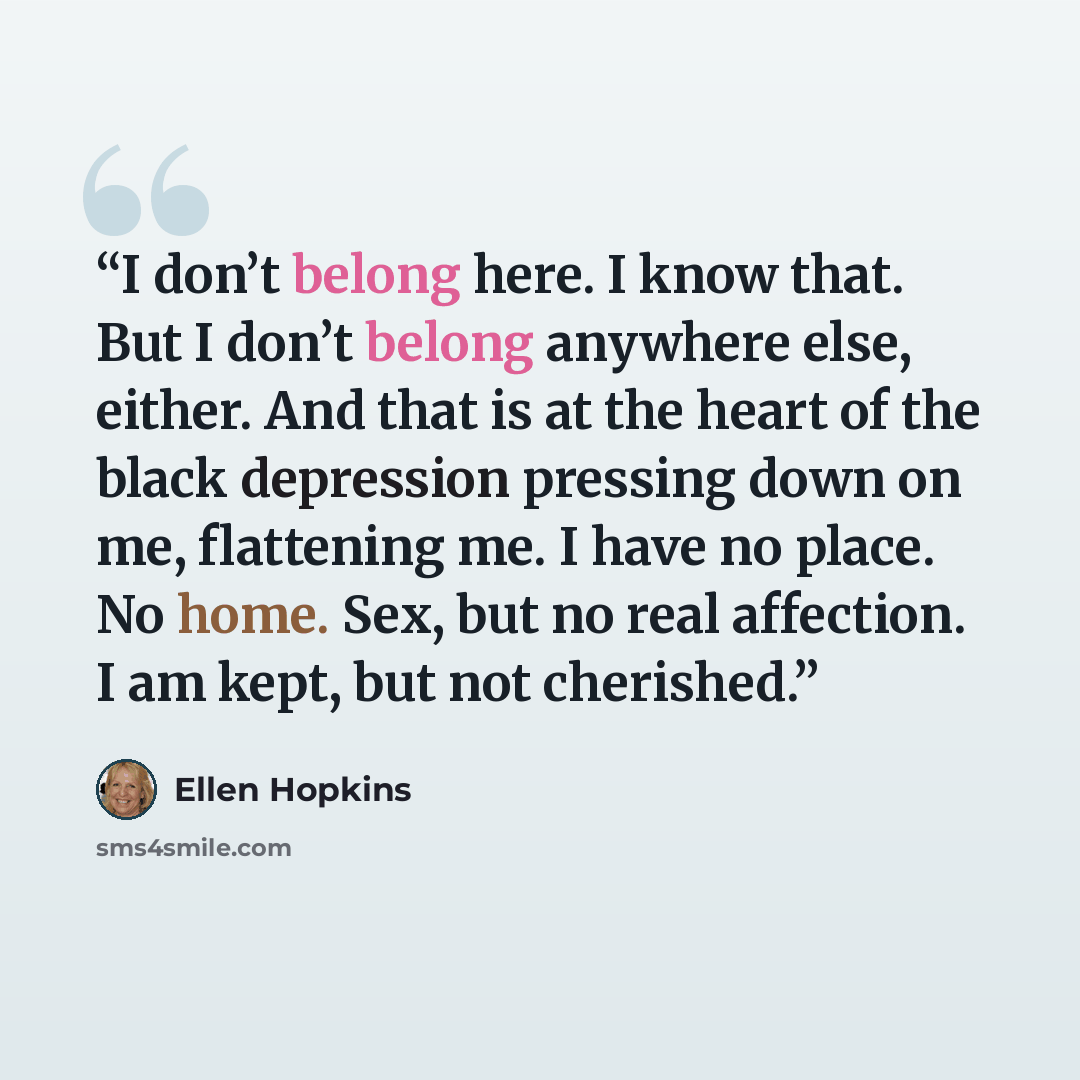 “I don’t belong here. I know that. But I don’t belong anywhere else, either. And that is at the heart of the black depression pressing down on me, flattening me. I have no place. No home. Sex, but no real affection. I am kept, but not cherished.” quote by Ellen Hopkins