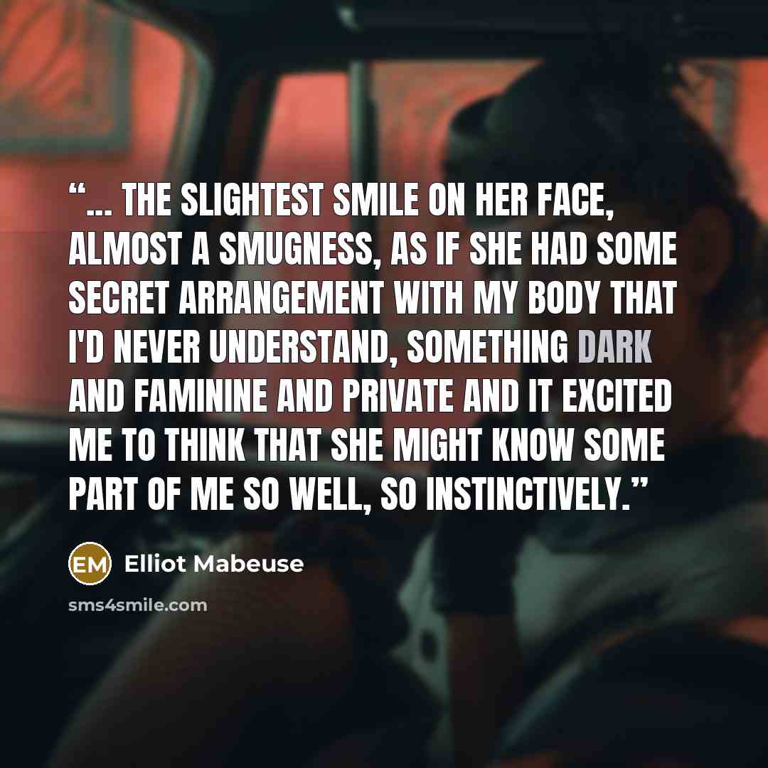 “... the slightest smile on her face, almost a smugness, as if she had some secret arrangement with my body that I'd never understand, something dark and faminine and private and it excited me to think that she might know some part of me so well, so instinctively.” quote by Elliot Mabeuse