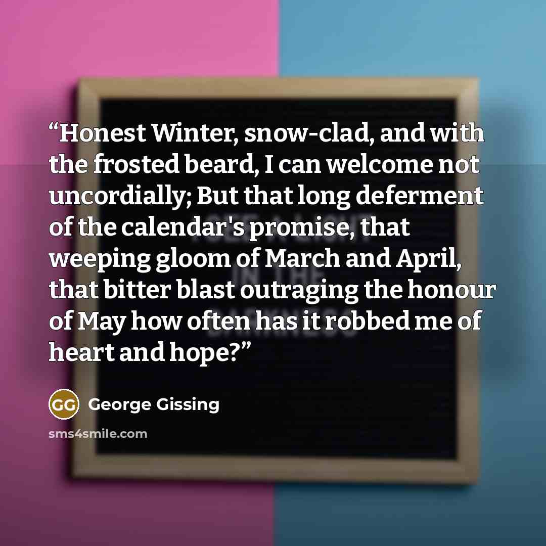 “Honest Winter, snow-clad, and with the frosted beard, I can welcome not uncordially; But that long deferment of the calendar's promise, that weeping gloom of March and April, that bitter blast outraging the honour of May how often has it robbed me of heart and hope?” quote by George Gissing